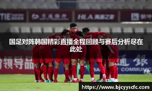 国足对阵韩国精彩直播全程回顾与赛后分析尽在此处
